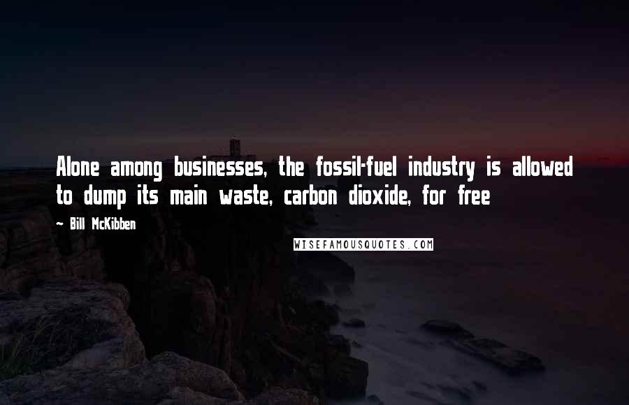 Bill McKibben Quotes: Alone among businesses, the fossil-fuel industry is allowed to dump its main waste, carbon dioxide, for free