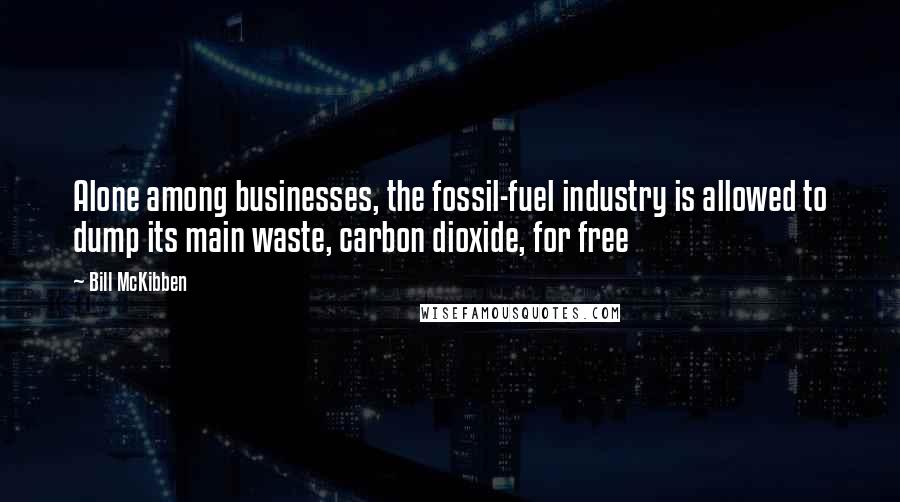 Bill McKibben Quotes: Alone among businesses, the fossil-fuel industry is allowed to dump its main waste, carbon dioxide, for free