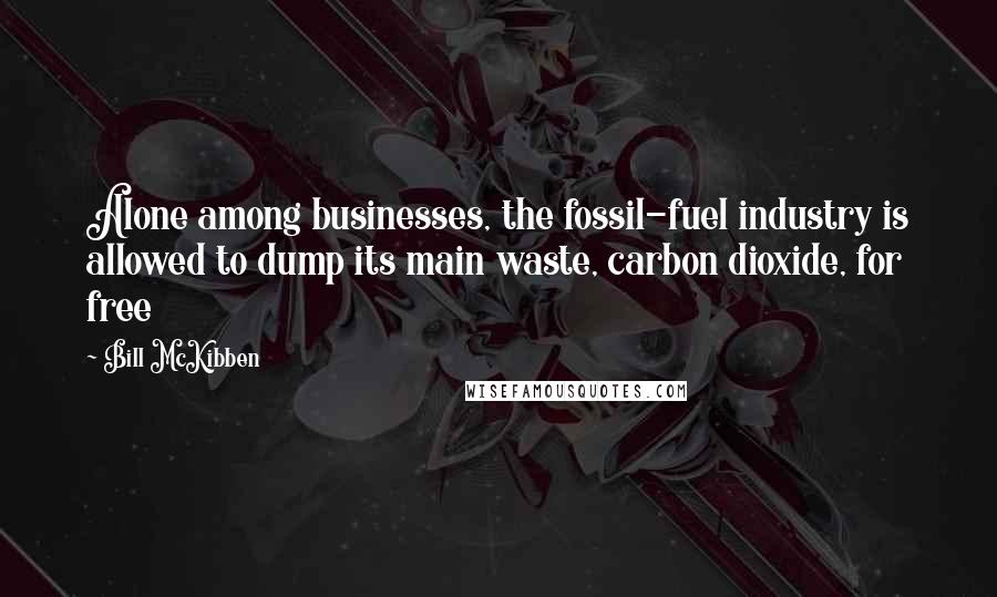 Bill McKibben Quotes: Alone among businesses, the fossil-fuel industry is allowed to dump its main waste, carbon dioxide, for free