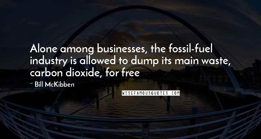 Bill McKibben Quotes: Alone among businesses, the fossil-fuel industry is allowed to dump its main waste, carbon dioxide, for free