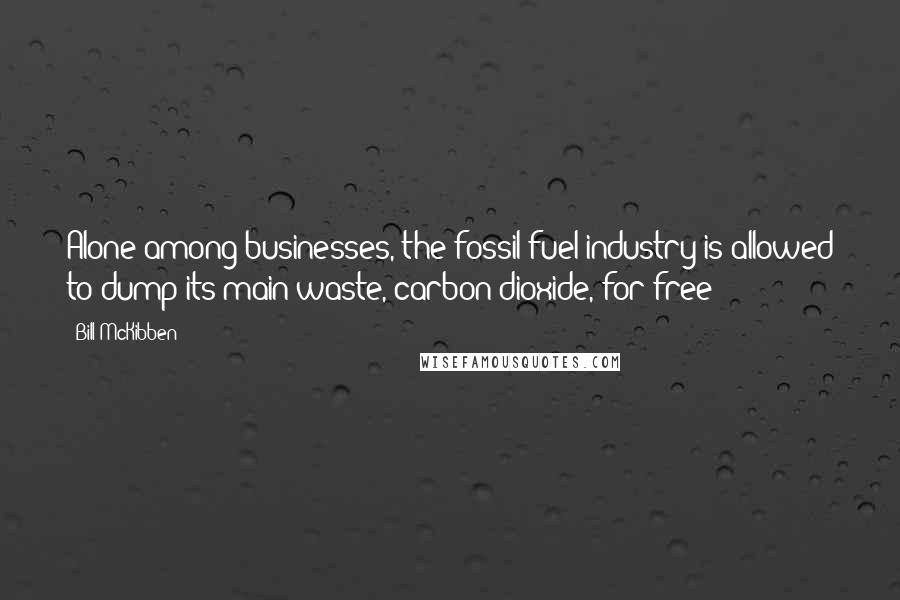 Bill McKibben Quotes: Alone among businesses, the fossil-fuel industry is allowed to dump its main waste, carbon dioxide, for free