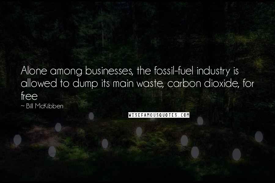 Bill McKibben Quotes: Alone among businesses, the fossil-fuel industry is allowed to dump its main waste, carbon dioxide, for free