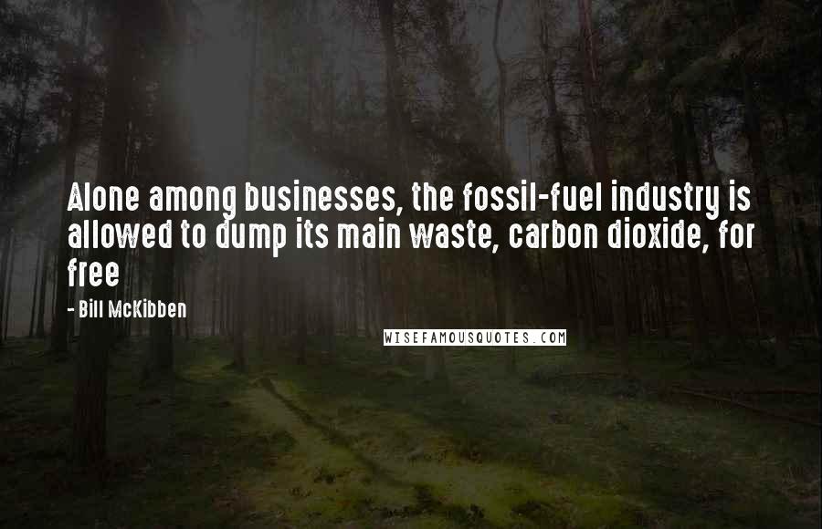 Bill McKibben Quotes: Alone among businesses, the fossil-fuel industry is allowed to dump its main waste, carbon dioxide, for free