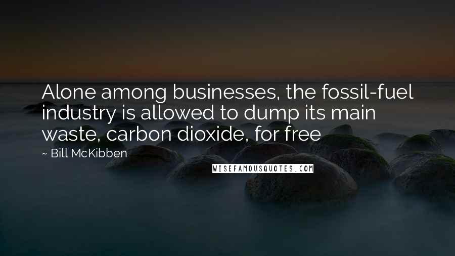 Bill McKibben Quotes: Alone among businesses, the fossil-fuel industry is allowed to dump its main waste, carbon dioxide, for free