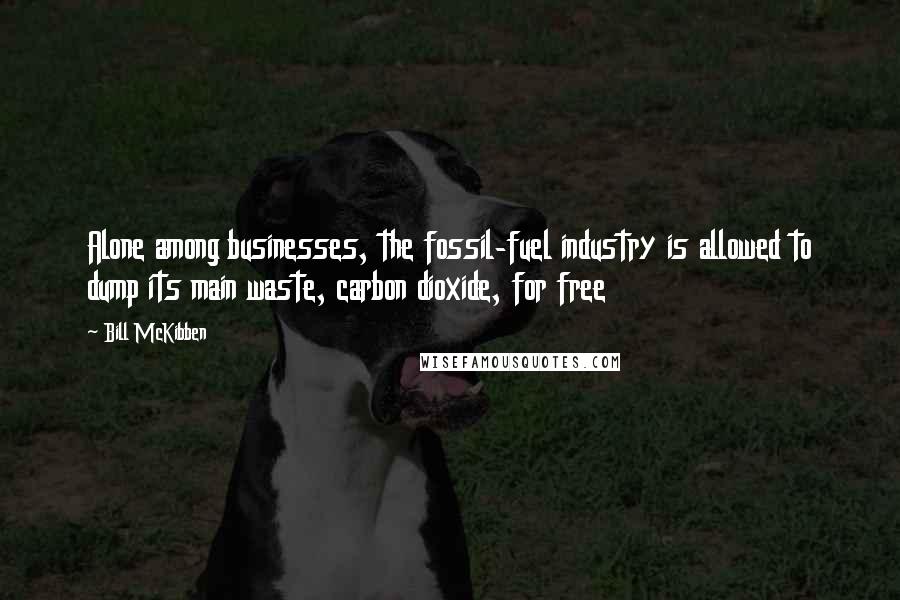 Bill McKibben Quotes: Alone among businesses, the fossil-fuel industry is allowed to dump its main waste, carbon dioxide, for free