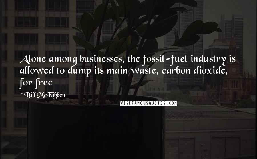 Bill McKibben Quotes: Alone among businesses, the fossil-fuel industry is allowed to dump its main waste, carbon dioxide, for free