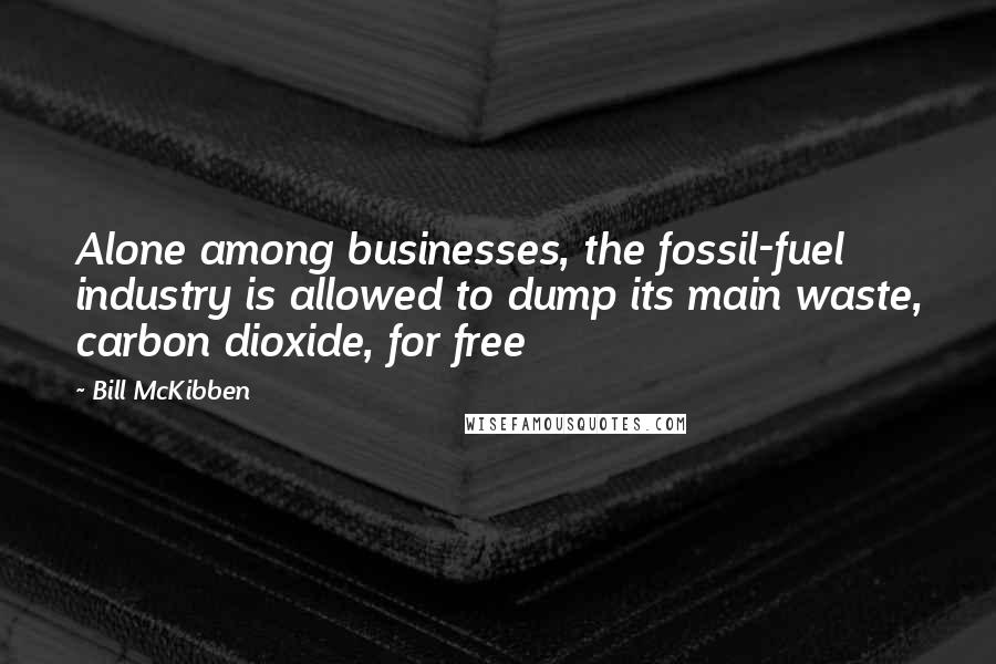 Bill McKibben Quotes: Alone among businesses, the fossil-fuel industry is allowed to dump its main waste, carbon dioxide, for free