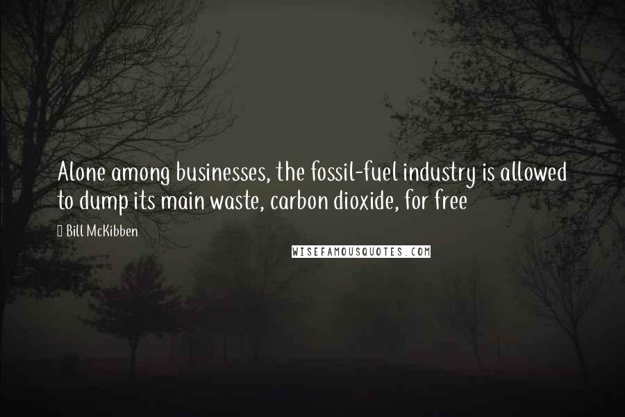 Bill McKibben Quotes: Alone among businesses, the fossil-fuel industry is allowed to dump its main waste, carbon dioxide, for free