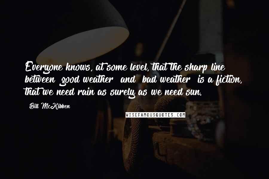 Bill McKibben Quotes: Everyone knows, at some level, that the sharp line between "good weather" and "bad weather" is a fiction, that we need rain as surely as we need sun.