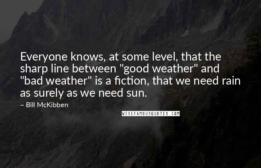 Bill McKibben Quotes: Everyone knows, at some level, that the sharp line between "good weather" and "bad weather" is a fiction, that we need rain as surely as we need sun.