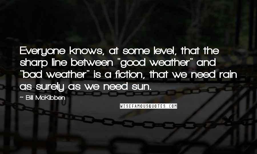 Bill McKibben Quotes: Everyone knows, at some level, that the sharp line between "good weather" and "bad weather" is a fiction, that we need rain as surely as we need sun.