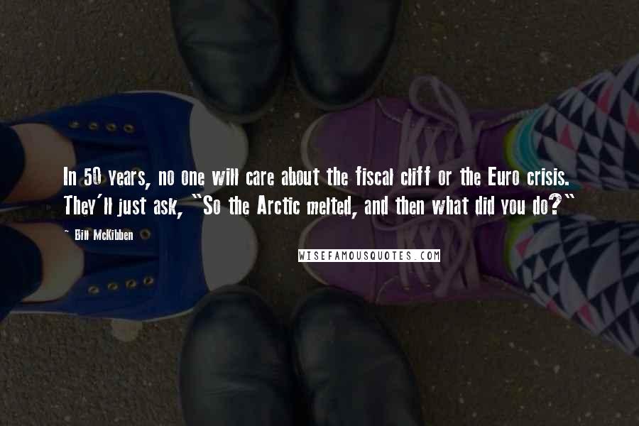 Bill McKibben Quotes: In 50 years, no one will care about the fiscal cliff or the Euro crisis. They'll just ask, "So the Arctic melted, and then what did you do?"