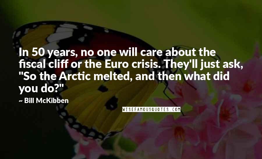 Bill McKibben Quotes: In 50 years, no one will care about the fiscal cliff or the Euro crisis. They'll just ask, "So the Arctic melted, and then what did you do?"