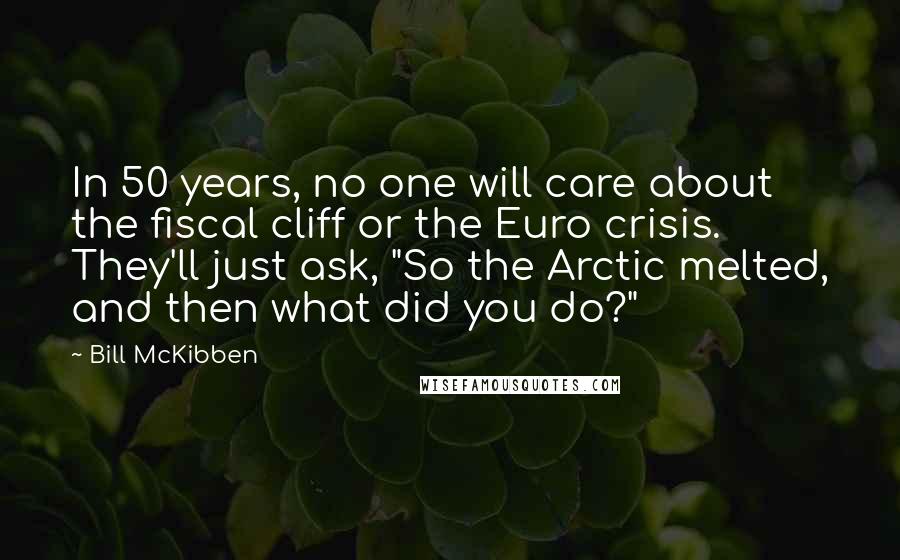 Bill McKibben Quotes: In 50 years, no one will care about the fiscal cliff or the Euro crisis. They'll just ask, "So the Arctic melted, and then what did you do?"