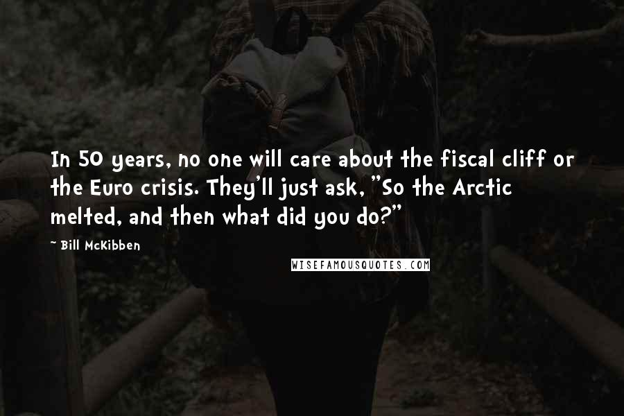 Bill McKibben Quotes: In 50 years, no one will care about the fiscal cliff or the Euro crisis. They'll just ask, "So the Arctic melted, and then what did you do?"