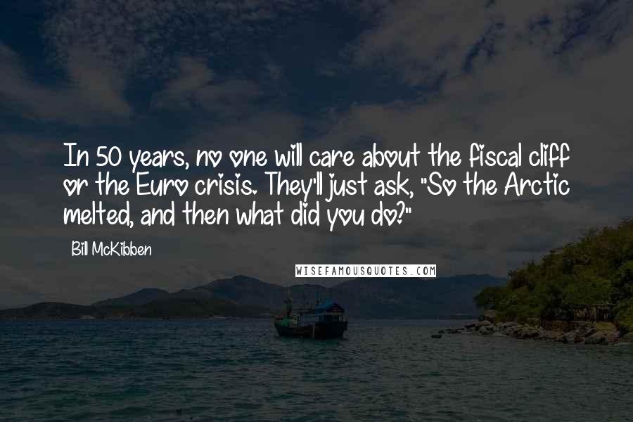 Bill McKibben Quotes: In 50 years, no one will care about the fiscal cliff or the Euro crisis. They'll just ask, "So the Arctic melted, and then what did you do?"