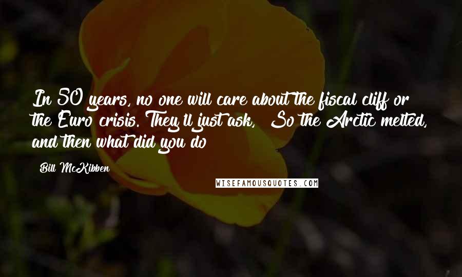 Bill McKibben Quotes: In 50 years, no one will care about the fiscal cliff or the Euro crisis. They'll just ask, "So the Arctic melted, and then what did you do?"