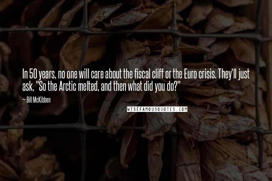 Bill McKibben Quotes: In 50 years, no one will care about the fiscal cliff or the Euro crisis. They'll just ask, "So the Arctic melted, and then what did you do?"