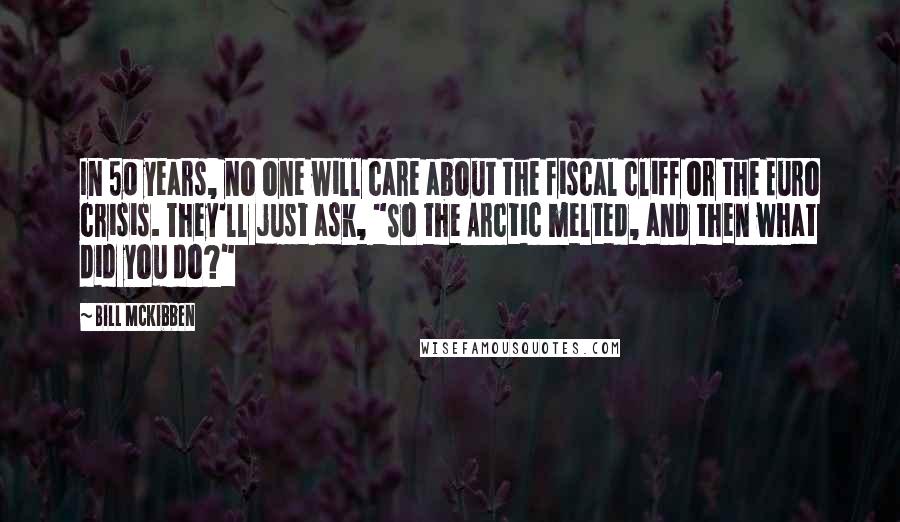 Bill McKibben Quotes: In 50 years, no one will care about the fiscal cliff or the Euro crisis. They'll just ask, "So the Arctic melted, and then what did you do?"