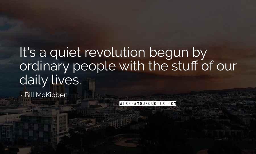 Bill McKibben Quotes: It's a quiet revolution begun by ordinary people with the stuff of our daily lives.