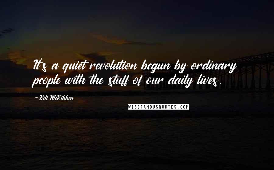 Bill McKibben Quotes: It's a quiet revolution begun by ordinary people with the stuff of our daily lives.