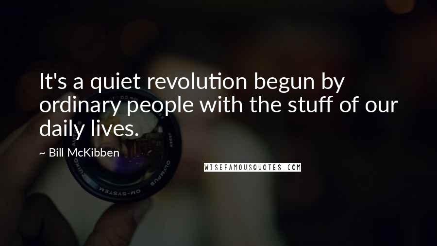 Bill McKibben Quotes: It's a quiet revolution begun by ordinary people with the stuff of our daily lives.