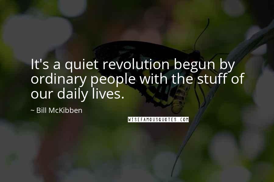 Bill McKibben Quotes: It's a quiet revolution begun by ordinary people with the stuff of our daily lives.