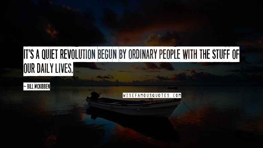 Bill McKibben Quotes: It's a quiet revolution begun by ordinary people with the stuff of our daily lives.