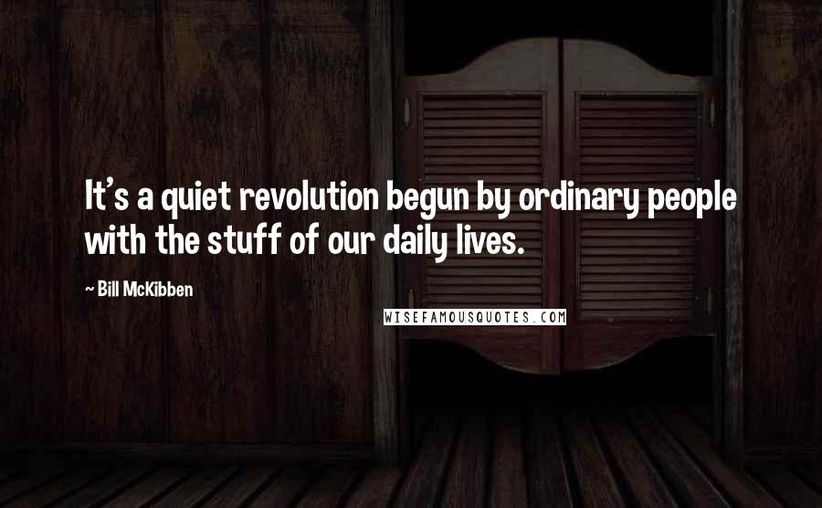 Bill McKibben Quotes: It's a quiet revolution begun by ordinary people with the stuff of our daily lives.