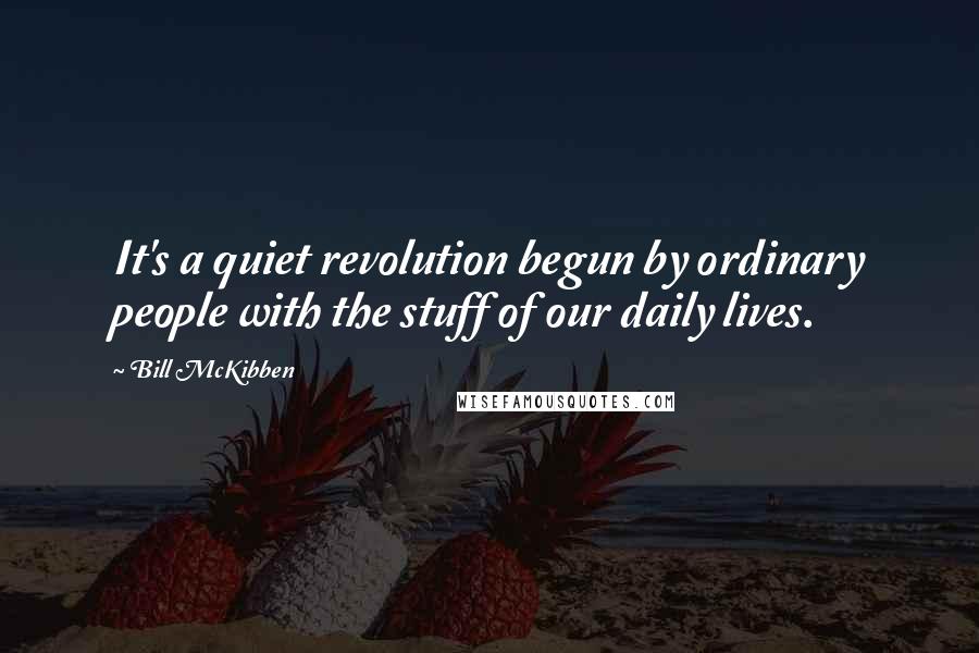 Bill McKibben Quotes: It's a quiet revolution begun by ordinary people with the stuff of our daily lives.