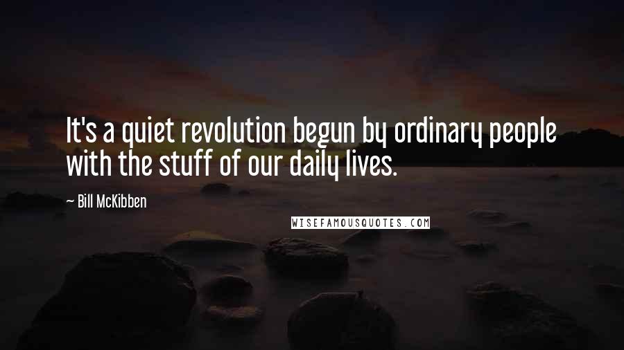Bill McKibben Quotes: It's a quiet revolution begun by ordinary people with the stuff of our daily lives.