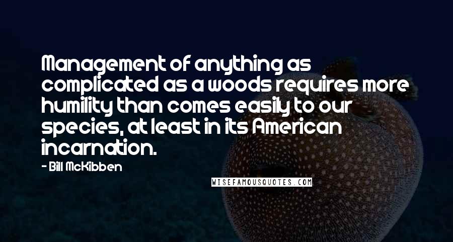 Bill McKibben Quotes: Management of anything as complicated as a woods requires more humility than comes easily to our species, at least in its American incarnation.