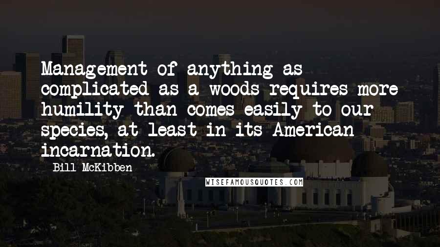 Bill McKibben Quotes: Management of anything as complicated as a woods requires more humility than comes easily to our species, at least in its American incarnation.