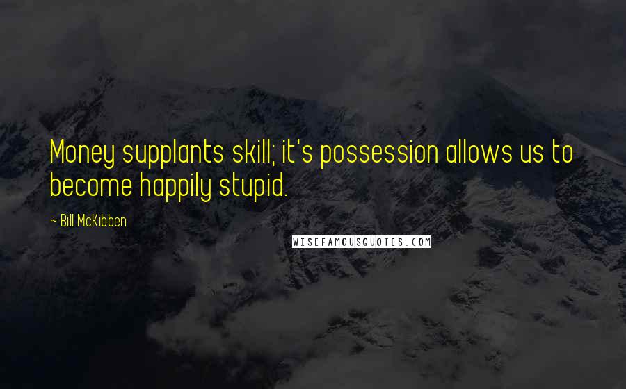 Bill McKibben Quotes: Money supplants skill; it's possession allows us to become happily stupid.