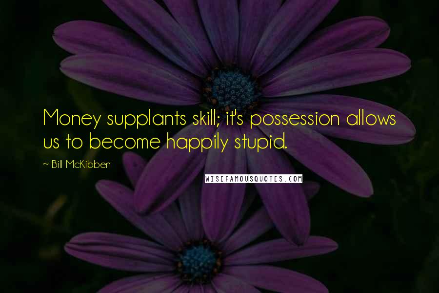 Bill McKibben Quotes: Money supplants skill; it's possession allows us to become happily stupid.