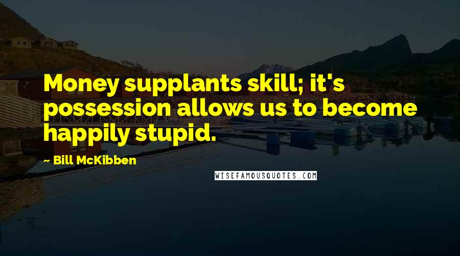 Bill McKibben Quotes: Money supplants skill; it's possession allows us to become happily stupid.