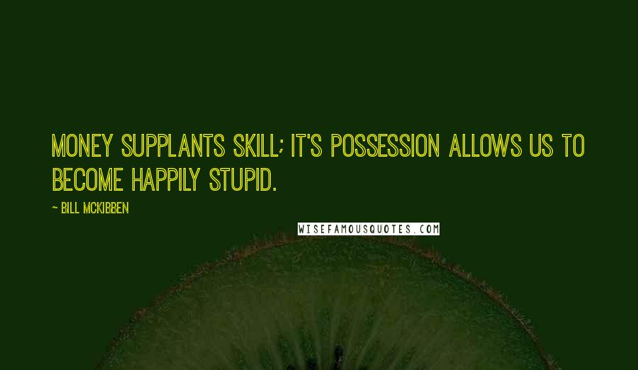 Bill McKibben Quotes: Money supplants skill; it's possession allows us to become happily stupid.
