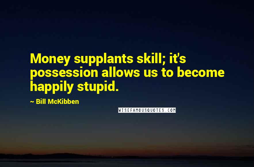 Bill McKibben Quotes: Money supplants skill; it's possession allows us to become happily stupid.