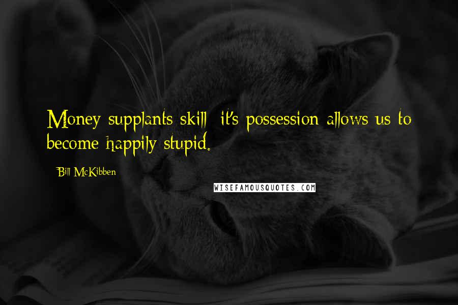 Bill McKibben Quotes: Money supplants skill; it's possession allows us to become happily stupid.