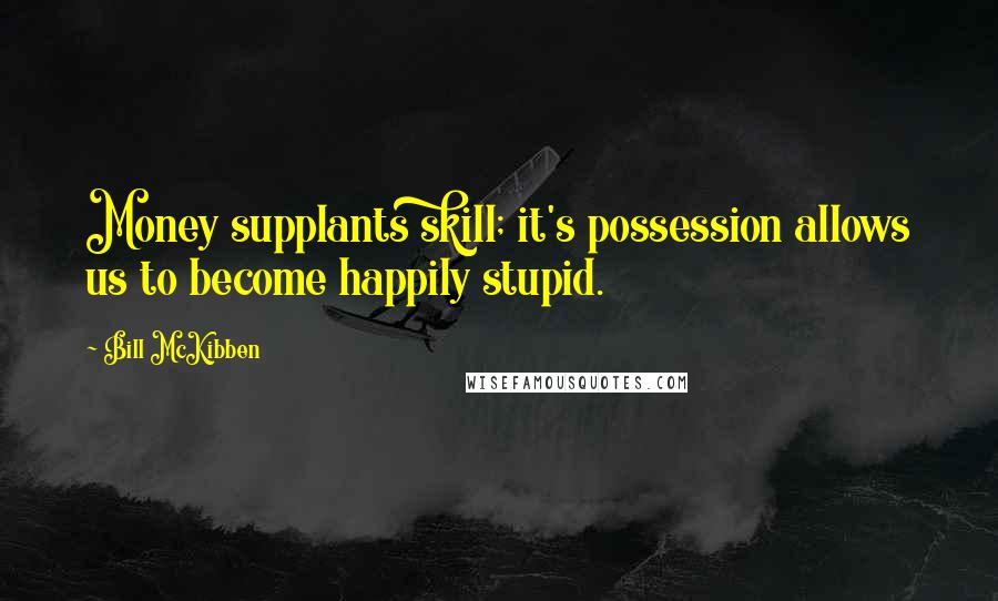 Bill McKibben Quotes: Money supplants skill; it's possession allows us to become happily stupid.