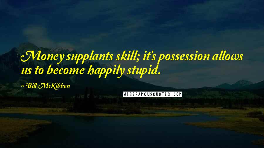 Bill McKibben Quotes: Money supplants skill; it's possession allows us to become happily stupid.