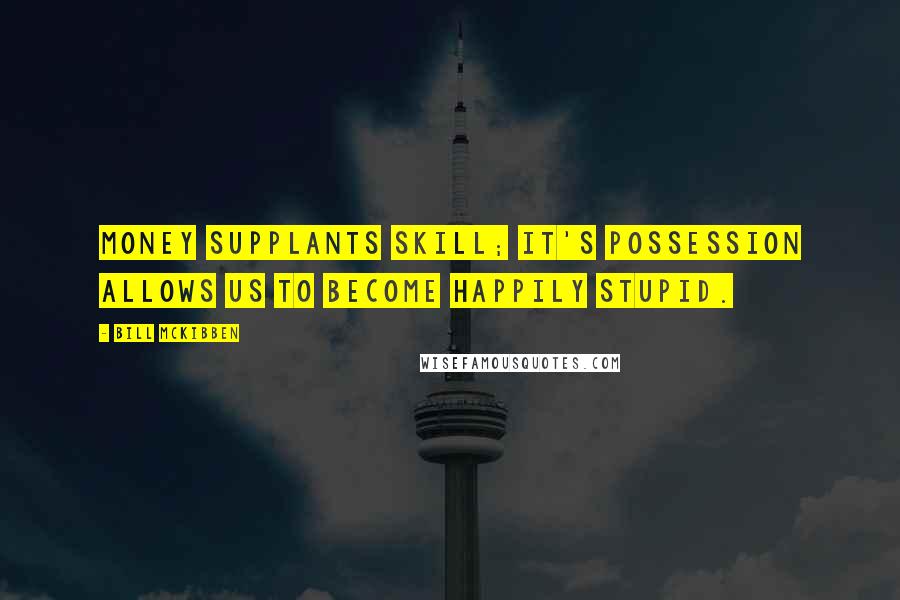 Bill McKibben Quotes: Money supplants skill; it's possession allows us to become happily stupid.