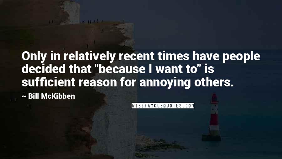 Bill McKibben Quotes: Only in relatively recent times have people decided that "because I want to" is sufficient reason for annoying others.