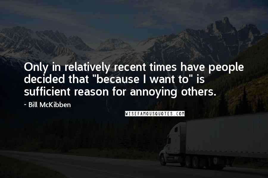 Bill McKibben Quotes: Only in relatively recent times have people decided that "because I want to" is sufficient reason for annoying others.