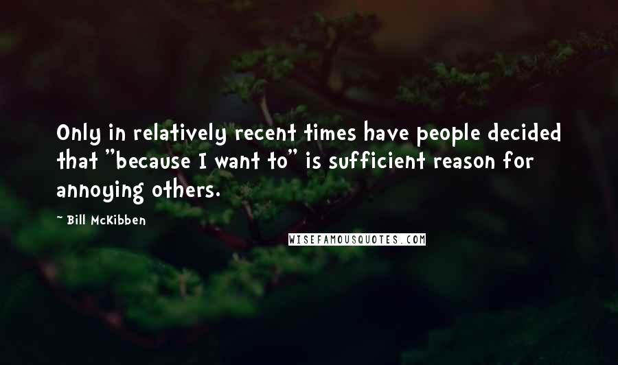 Bill McKibben Quotes: Only in relatively recent times have people decided that "because I want to" is sufficient reason for annoying others.