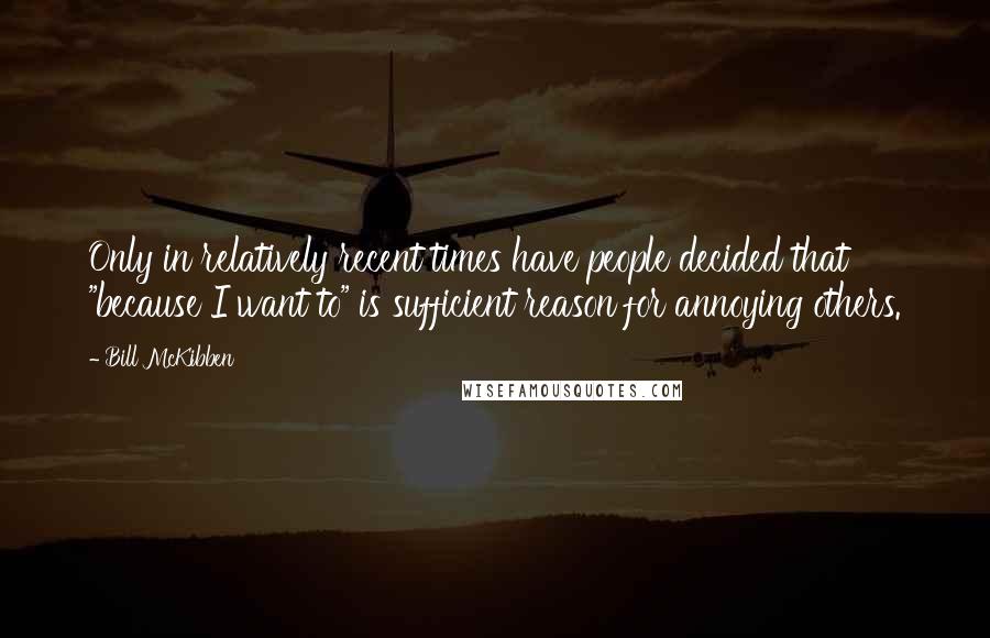 Bill McKibben Quotes: Only in relatively recent times have people decided that "because I want to" is sufficient reason for annoying others.