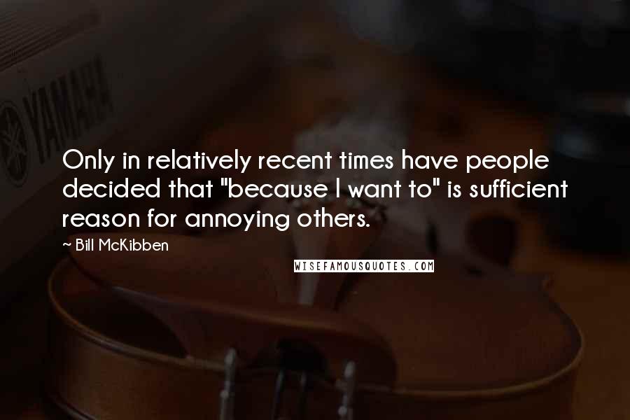 Bill McKibben Quotes: Only in relatively recent times have people decided that "because I want to" is sufficient reason for annoying others.