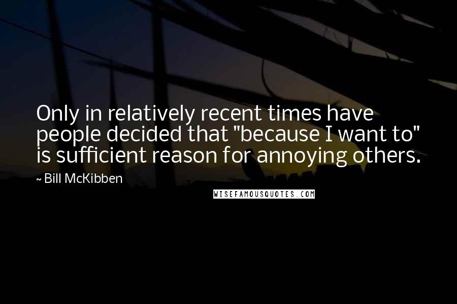 Bill McKibben Quotes: Only in relatively recent times have people decided that "because I want to" is sufficient reason for annoying others.
