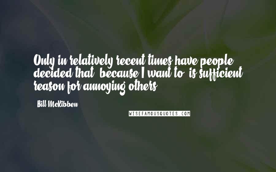 Bill McKibben Quotes: Only in relatively recent times have people decided that "because I want to" is sufficient reason for annoying others.