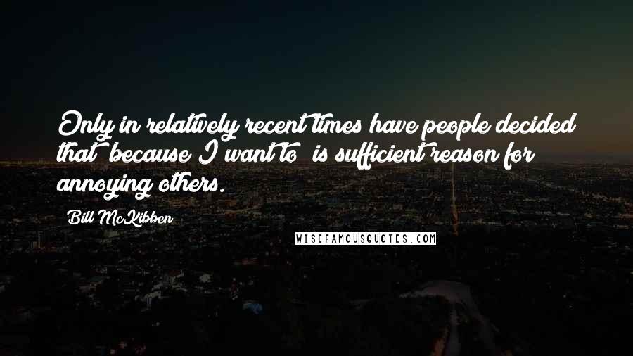 Bill McKibben Quotes: Only in relatively recent times have people decided that "because I want to" is sufficient reason for annoying others.